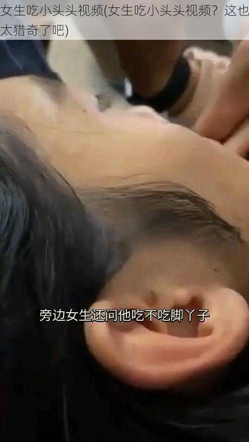 女生吃小头头视频(女生吃小头头视频？这也太猎奇了吧)