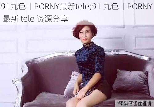 91九色丨PORNY最新tele;91 九色丨PORNY 最新 tele 资源分享