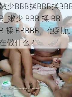 嫩少BBB揉BBB揉BBBB_嫩少 BBB 揉 BBB 揉 BBBBB,他到底在做什么?