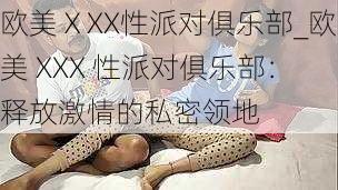 欧美ⅩXX性派对俱乐部_欧美 XXX 性派对俱乐部:释放激情的私密领地