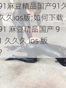 91麻豆精品国产91久久久ios版;如何下载91 麻豆精品国产 91 久久久 ios 版？