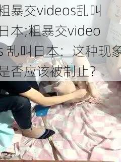 粗暴交videos乱叫日本;粗暴交videos 乱叫日本：这种现象是否应该被制止？