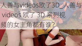 人善与videos欧了3D_人善与 videos 欧了 3D 系列视频的女主角都有谁？