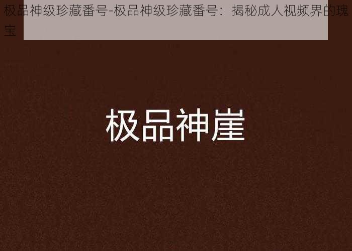 极品神级珍藏番号-极品神级珍藏番号:揭秘成人视频界的瑰宝