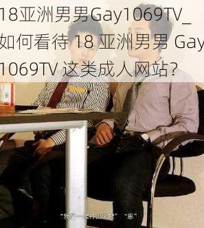 18亚洲男男Gay1069TV_如何看待 18 亚洲男男 Gay1069TV 这类成人网站?