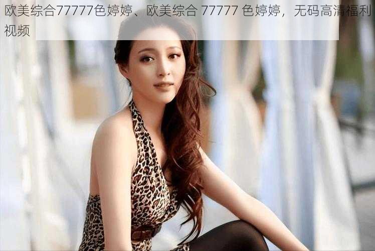 欧美综合77777色婷婷、欧美综合 77777 色婷婷，无码高清福利视频