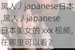 黑人丿japanese日本,黑人丿japanese 日本美女的 xxx 视频,在哪里可以看?