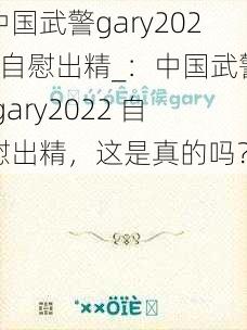 中国武警gary2022自慰出精_:中国武警 gary2022 自慰出精,这是真的吗?