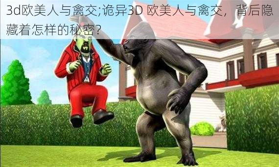 3d欧美人与禽交;诡异3D 欧美人与禽交，背后隐藏着怎样的秘密？