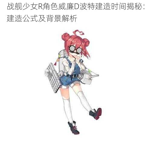 战舰少女R角色威廉D波特建造时间揭秘：建造公式及背景解析